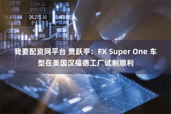 我要配资网平台 贾跃亭：FX Super One 车型在美国汉福德工厂试制顺利