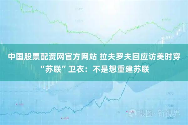 中国股票配资网官方网站 拉夫罗夫回应访美时穿“苏联”卫衣:不是想重建苏联