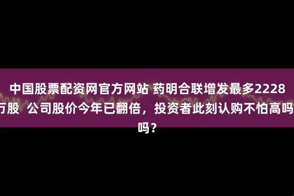 中国股票配资网官方网站 药明合联增发最多2228万股  公司股价今年已翻倍，投资者此刻认购不怕高吗？