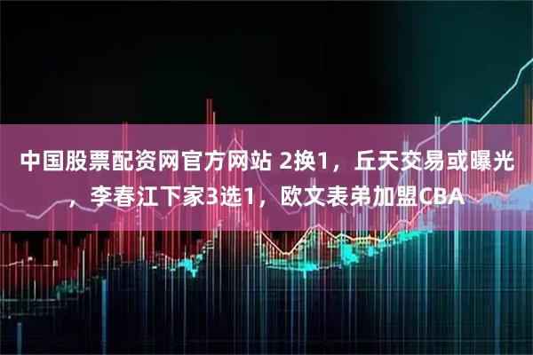中国股票配资网官方网站 2换1，丘天交易或曝光，李春江下家3选1，欧文表弟加盟CBA