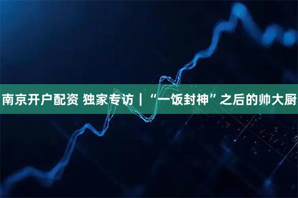 南京开户配资 独家专访|“一饭封神”之后的帅大厨