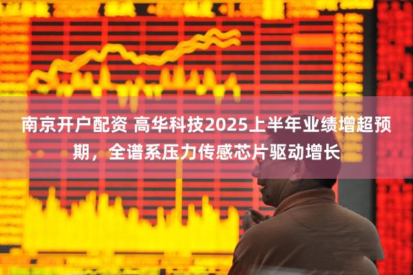 南京开户配资 高华科技2025上半年业绩增超预期，全谱系压力传感芯片驱动增长