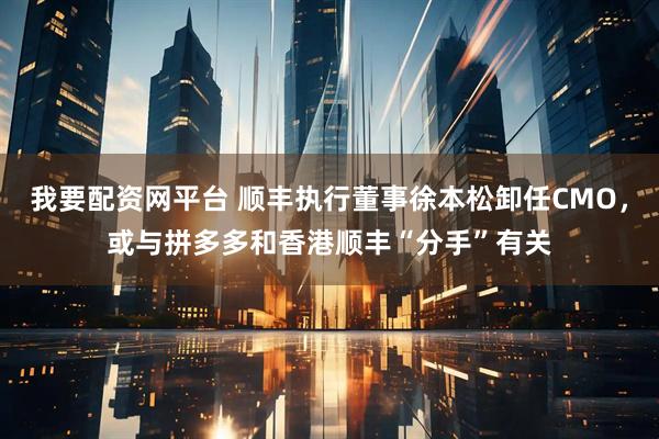 我要配资网平台 顺丰执行董事徐本松卸任CMO，或与拼多多和香港顺丰“分手”有关