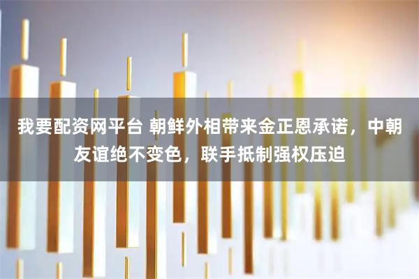 我要配资网平台 朝鲜外相带来金正恩承诺，中朝友谊绝不变色，联手抵制强权压迫