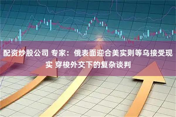 配资炒股公司 专家：俄表面迎合美实则等乌接受现实 穿梭外交下的复杂谈判