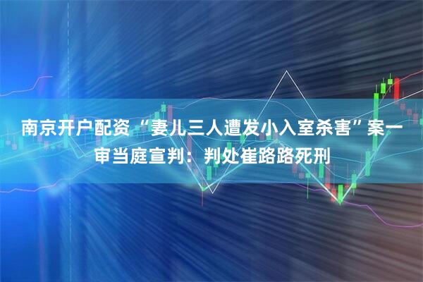 南京开户配资 “妻儿三人遭发小入室杀害”案一审当庭宣判：判处崔路路死刑