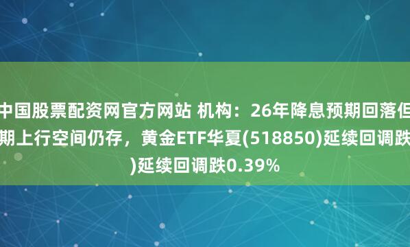 中国股票配资网官方网站 机构：26年降息预期回落但黄金长期上行空间仍存，黄金ETF华夏(518850)延续回调跌0.39%