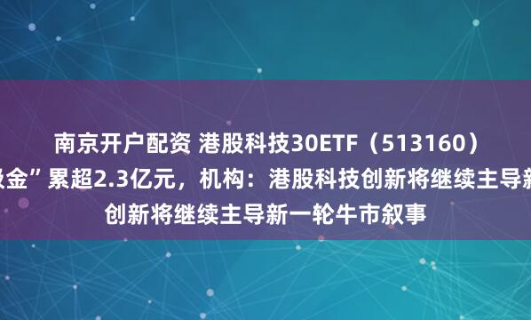 南京开户配资 港股科技30ETF（513160）近四日持续“吸金”累超2.3亿元，机构：港股科技创新将继续主导新一轮牛市叙事