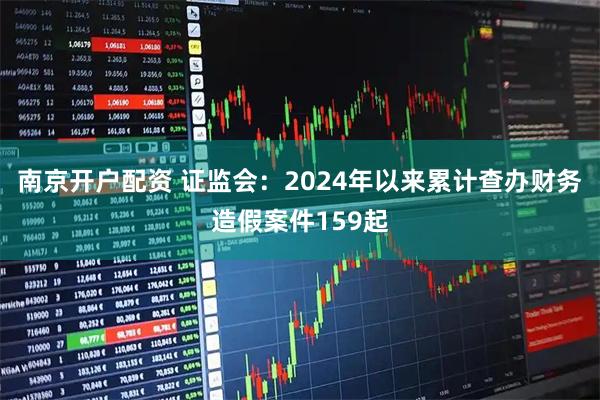南京开户配资 证监会：2024年以来累计查办财务造假案件159起