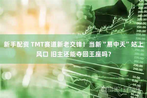 新手配资 TMT赛道新老交锋！当新“易中天”站上风口 旧主还能夺回王座吗？
