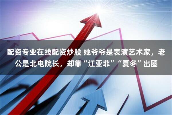 配资专业在线配资炒股 她爷爷是表演艺术家，老公是北电院长，却靠“江亚菲”“夏冬”出圈