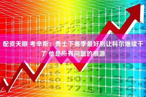 配资天眼 考辛斯：勇士下赛季最好别让科尔继续干了 他是所有问题的根源
