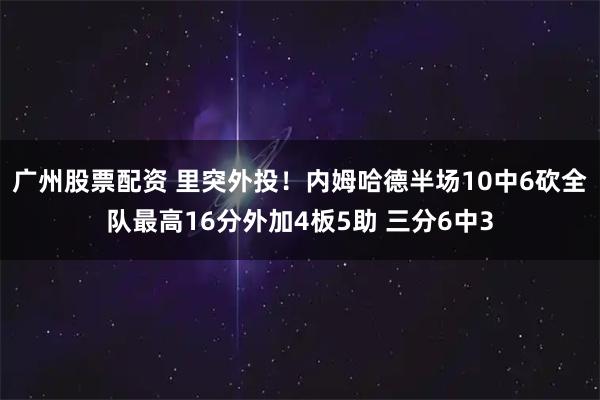 广州股票配资 里突外投！内姆哈德半场10中6砍全队最高16分外加4板5助 三分6中3