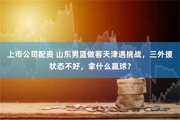 上市公司配资 山东男篮做客天津遇挑战，三外援状态不好，拿什么赢球？