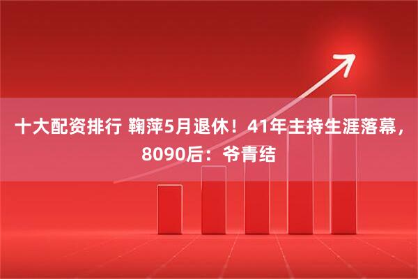 十大配资排行 鞠萍5月退休！41年主持生涯落幕，8090后：爷青结