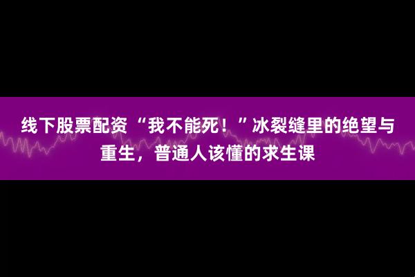 线下股票配资 “我不能死！”冰裂缝里的绝望与重生，普通人该懂的求生课
