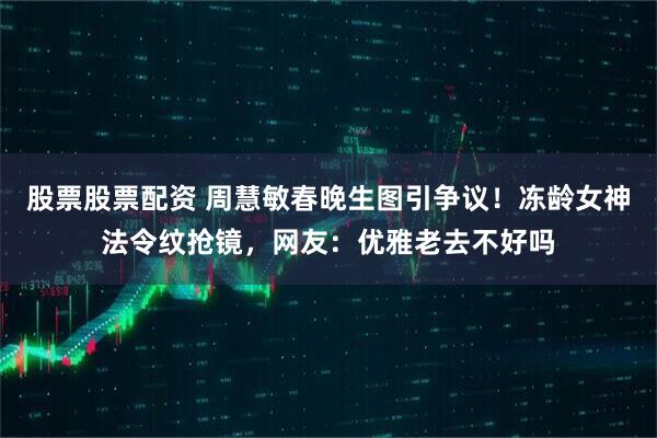 股票股票配资 周慧敏春晚生图引争议！冻龄女神法令纹抢镜，网友：优雅老去不好吗