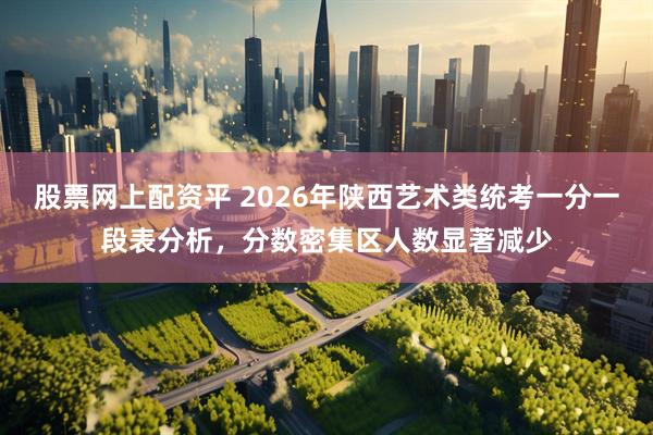 股票网上配资平 2026年陕西艺术类统考一分一段表分析，分数密集区人数显著减少