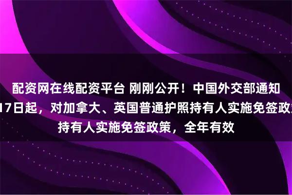 配资网在线配资平台 刚刚公开！中国外交部通知全球：自2月17日起，对加拿大、英国普通护照持有人实施免签政策，全年有效