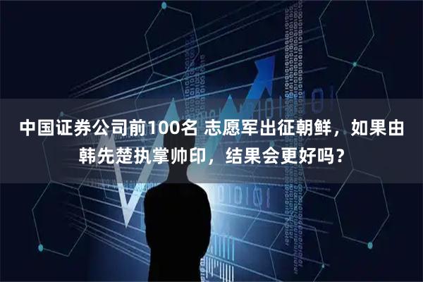 中国证券公司前100名 志愿军出征朝鲜，如果由韩先楚执掌帅印，结果会更好吗？