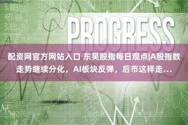 配资网官方网站入口 东吴股指每日观点|A股指数走势继续分化，AI板块反弹，后市这样走…