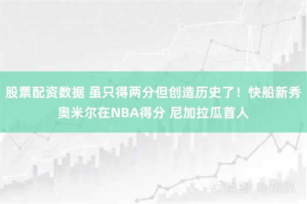 股票配资数据 虽只得两分但创造历史了！快船新秀奥米尔在NBA得分 尼加拉瓜首人