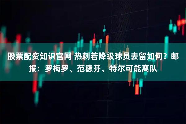 股票配资知识官网 热刺若降级球员去留如何？邮报：罗梅罗、范德芬、特尔可能离队
