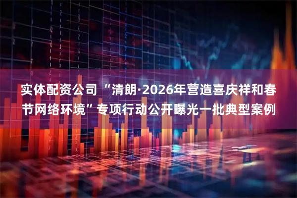 实体配资公司 “清朗·2026年营造喜庆祥和春节网络环境”专项行动公开曝光一批典型案例