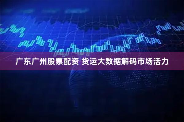 广东广州股票配资 货运大数据解码市场活力