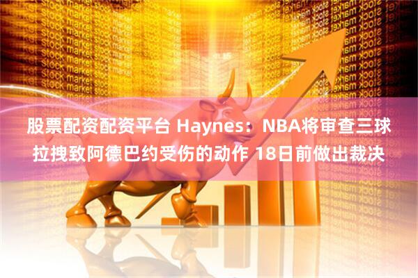 股票配资配资平台 Haynes：NBA将审查三球拉拽致阿德巴约受伤的动作 18日前做出裁决