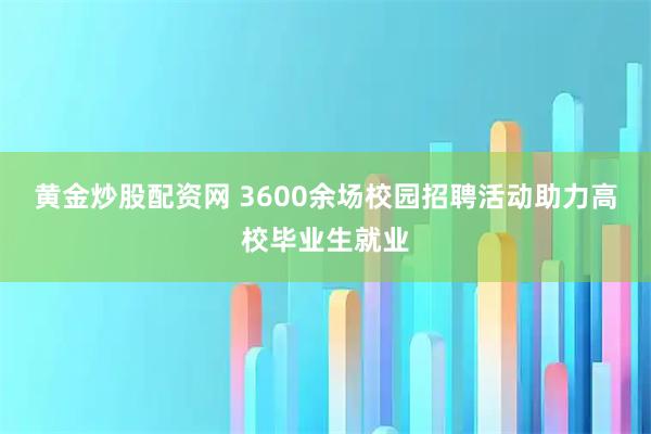 黄金炒股配资网 3600余场校园招聘活动助力高校毕业生就业