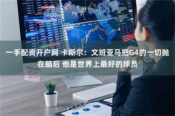 一手配资开户网 卡斯尔：文班亚马把G4的一切抛在脑后 他是世界上最好的球员