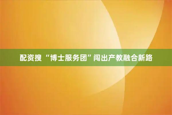 配资搜 “博士服务团”闯出产教融合新路