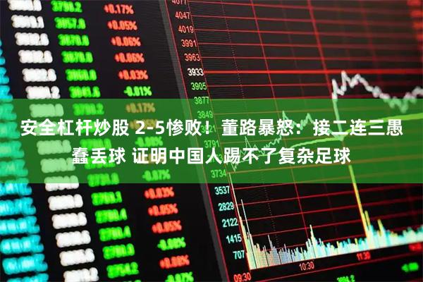 安全杠杆炒股 2-5惨败！董路暴怒：接二连三愚蠢丢球 证明中国人踢不了复杂足球