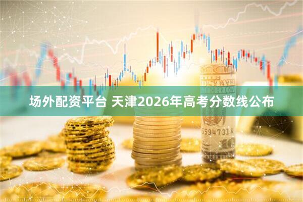 场外配资平台 天津2026年高考分数线公布