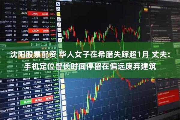 沈阳股票配资 华人女子在希腊失踪超1月 丈夫：手机定位曾长时间停留在偏远废弃建筑