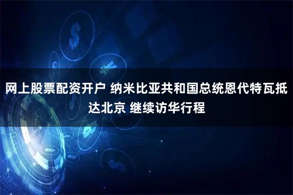 网上股票配资开户 纳米比亚共和国总统恩代特瓦抵达北京 继续访华行程