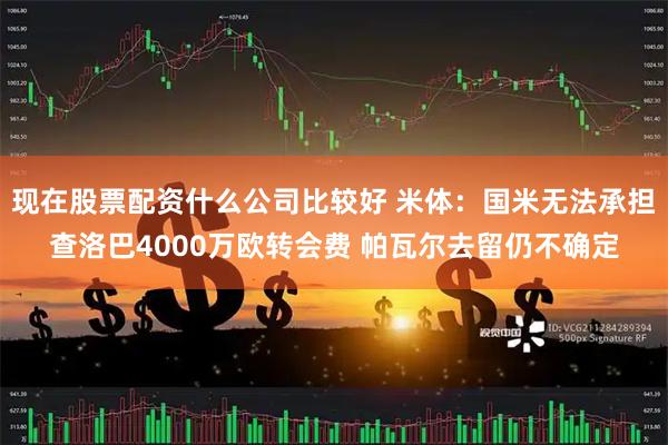 现在股票配资什么公司比较好 米体：国米无法承担查洛巴4000万欧转会费 帕瓦尔去留仍不确定