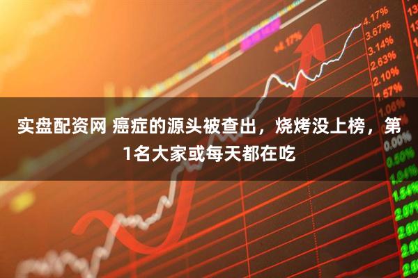 实盘配资网 癌症的源头被查出，烧烤没上榜，第1名大家或每天都在吃