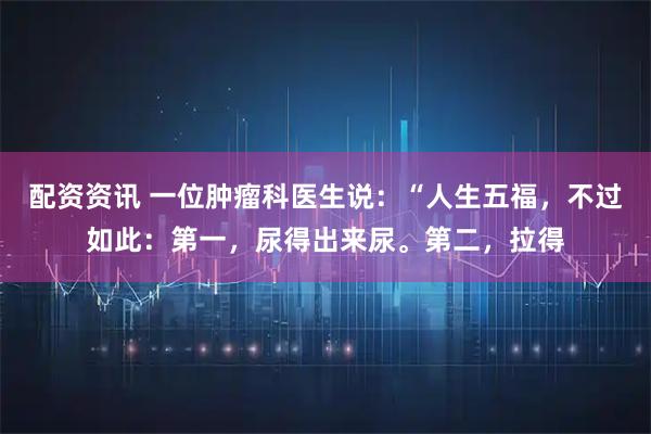 配资资讯 一位肿瘤科医生说：“人生五福，不过如此：第一，尿得出来尿。第二，拉得