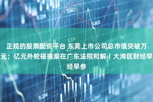 正规的股票配资平台 东莞上市公司总市值突破万亿元；亿元外轮碰撞案在广东法院和解丨大湾区财经早参