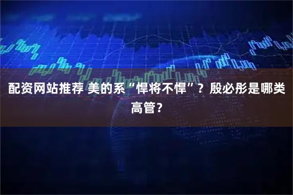 配资网站推荐 美的系“悍将不悍”？殷必彤是哪类高管？